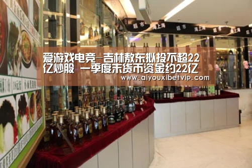 爱游戏电竞-吉林敖东拟投不超22亿炒股 一季度末货币资金约22亿(图3) 爱游戏电竞