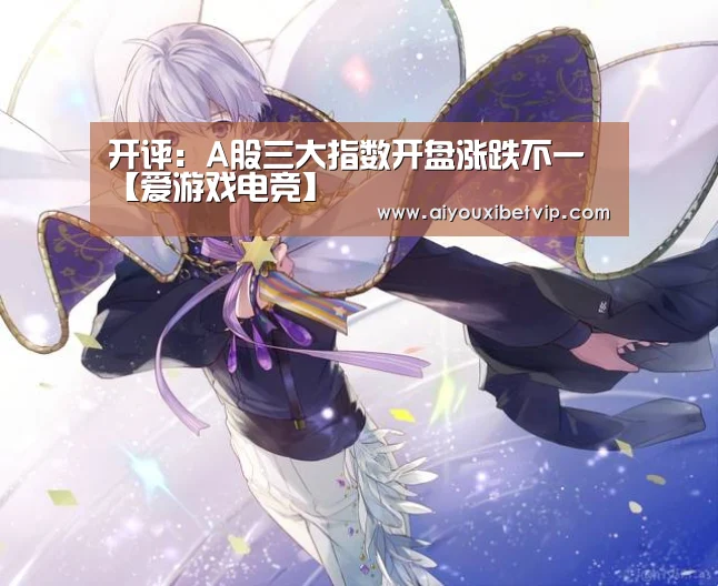 开评:A股三大指数开盘涨跌不一【爱游戏电竞】(图3) 爱游戏电竞