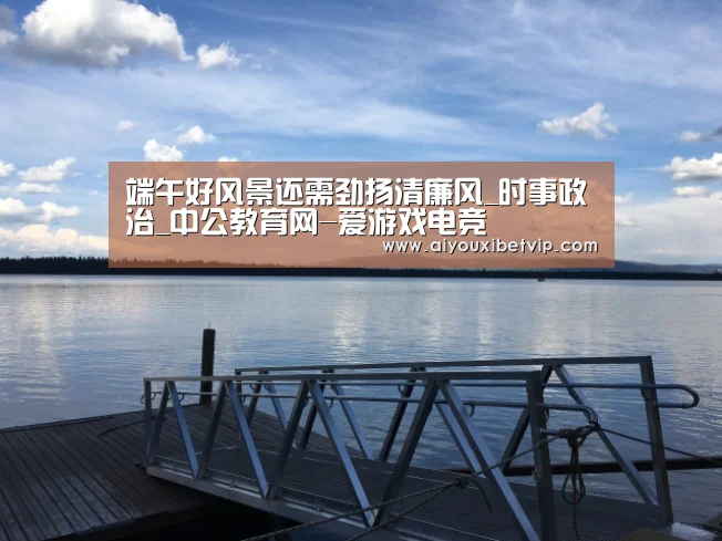 端午好风景还需劲扬清廉风_时事政治_中公教育网-爱游戏电竞(图3) 爱游戏登录